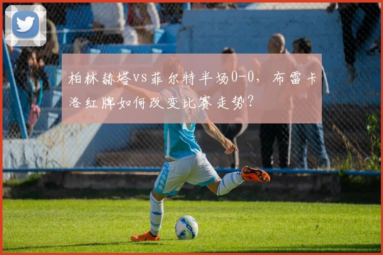 柏林赫塔vs菲尔特半场0-0,布雷卡洛红牌如何改变比赛走势?