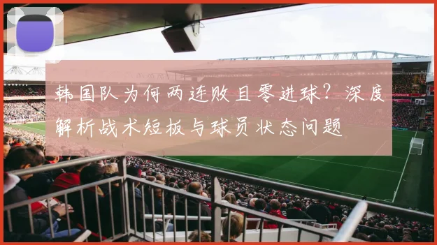 韩国队为何两连败且零进球？深度解析战术短板与球员状态问题
