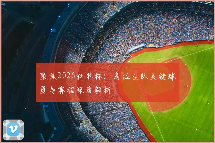 聚焦2026世界杯：乌拉圭队关键球员与赛程深度解析