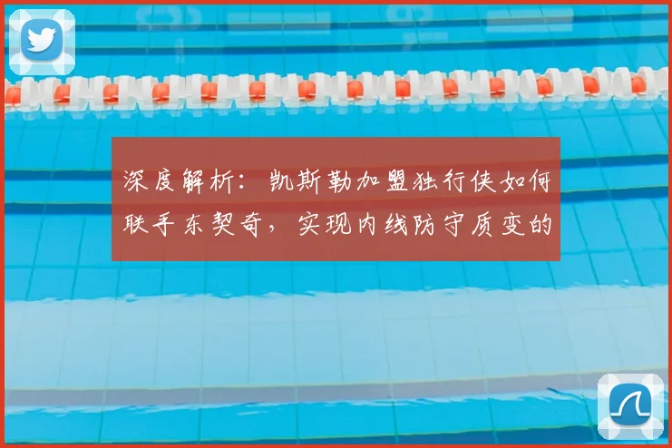 深度解析：凯斯勒加盟独行侠如何联手东契奇，实现内线防守质变的关键战术