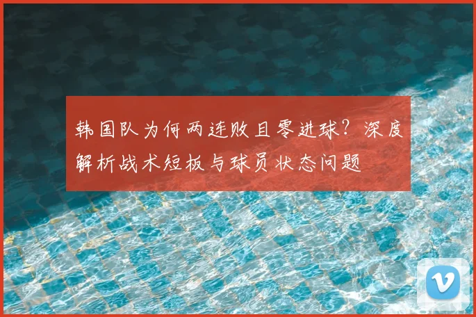 韩国队为何两连败且零进球?深度解析战术短板与球员状态问题
