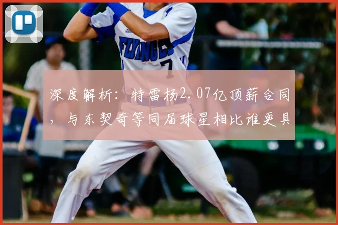 深度解析:特雷杨2.07亿顶薪合同,与东契奇等同届球星相比谁更具性价比?